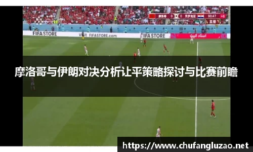 摩洛哥与伊朗对决分析让平策略探讨与比赛前瞻