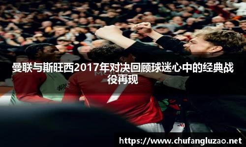 曼联与斯旺西2017年对决回顾球迷心中的经典战役再现