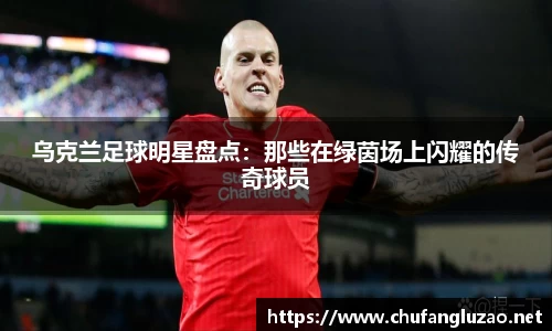 乌克兰足球明星盘点：那些在绿茵场上闪耀的传奇球员