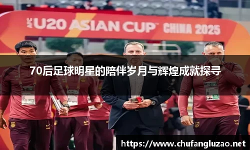 70后足球明星的陪伴岁月与辉煌成就探寻